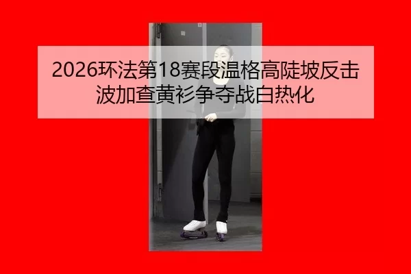 2026环法第18赛段温格高陡坡反击 波加查黄衫争夺战白热化