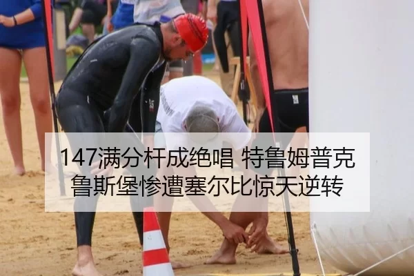 147满分杆成绝唱 特鲁姆普克鲁斯堡惨遭塞尔比惊天逆转