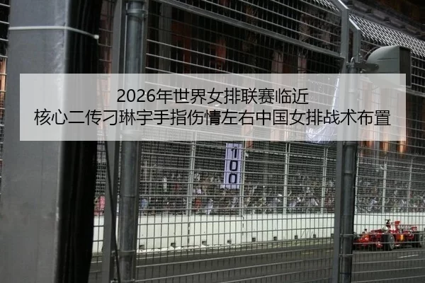 2026年世界女排联赛临近 核心二传刁琳宇手指伤情左右中国女排战术布置