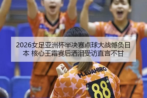 2026女足亚洲杯半决赛点球大战憾负日本 核心王霜赛后洒泪受访直言不甘