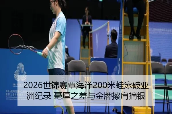 2026世锦赛覃海洋200米蛙泳破亚洲纪录 毫厘之差与金牌擦肩摘银